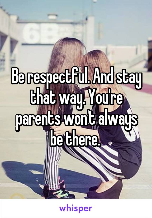 Be respectful. And stay that way. You're parents won't always be there. 