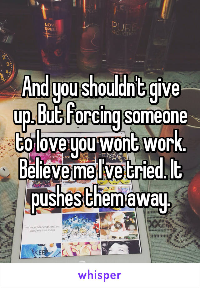 And you shouldn't give up. But forcing someone to love you wont work. Believe me I've tried. It pushes them away.