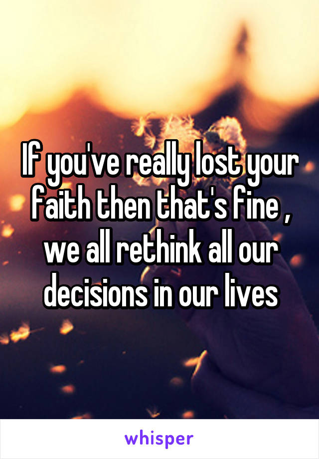 If you've really lost your faith then that's fine , we all rethink all our decisions in our lives