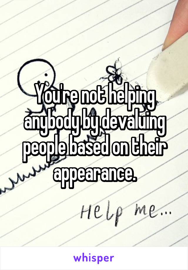 You're not helping anybody by devaluing people based on their appearance.