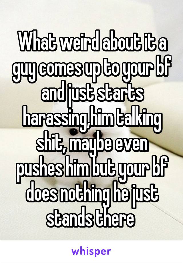What weird about it a guy comes up to your bf and just starts harassing,him talking shit, maybe even pushes him but your bf does nothing he just stands there 
