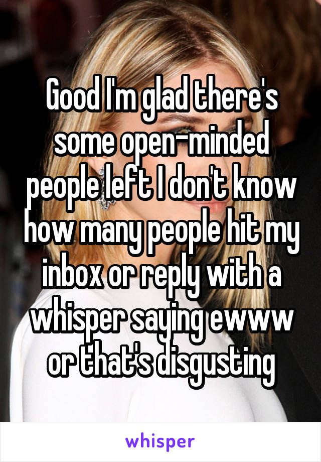 Good I'm glad there's some open-minded people left I don't know how many people hit my inbox or reply with a whisper saying ewww or that's disgusting