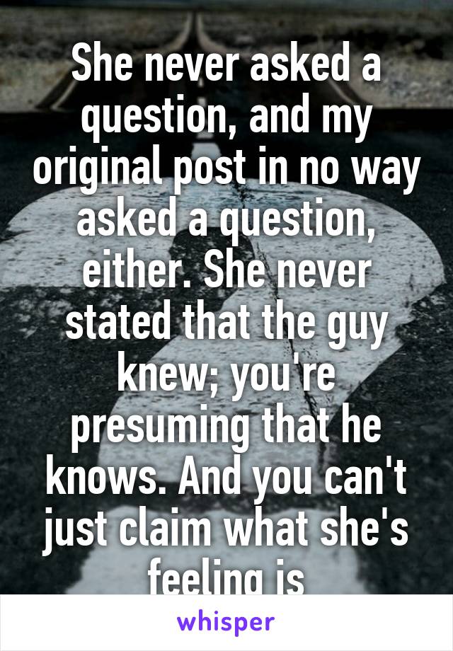 She never asked a question, and my original post in no way asked a question, either. She never stated that the guy knew; you're presuming that he knows. And you can't just claim what she's feeling is