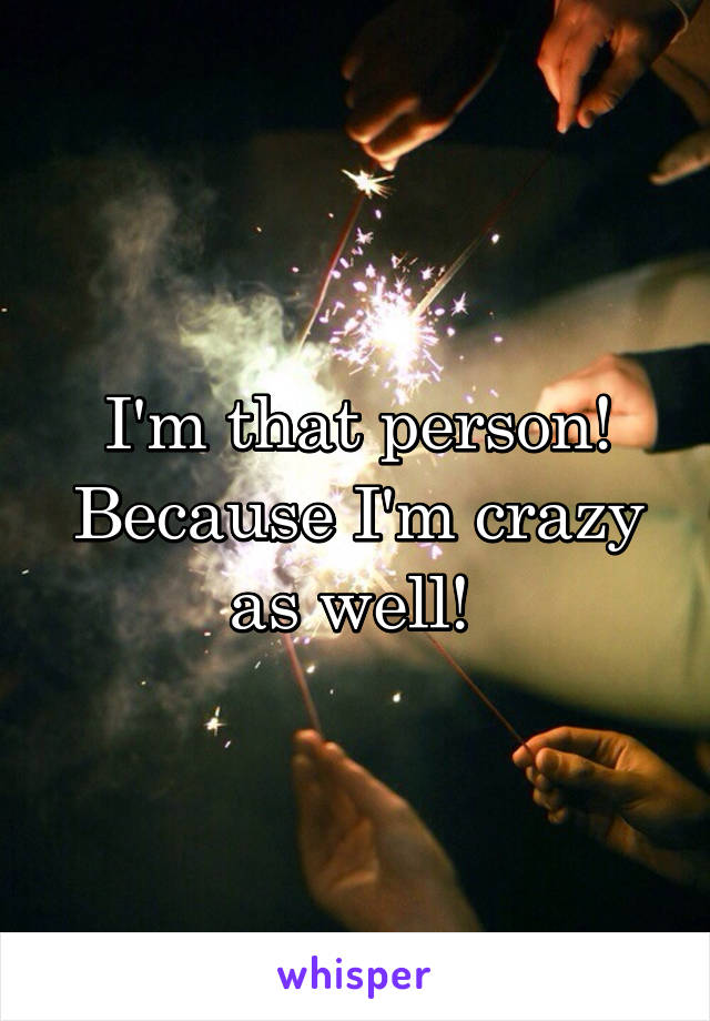 I'm that person! Because I'm crazy as well! 