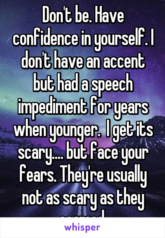 Don't be. Have confidence in yourself. I don't have an accent but had a speech impediment for years when younger.  I get its scary.... but face your fears. They're usually not as scary as they seemed.