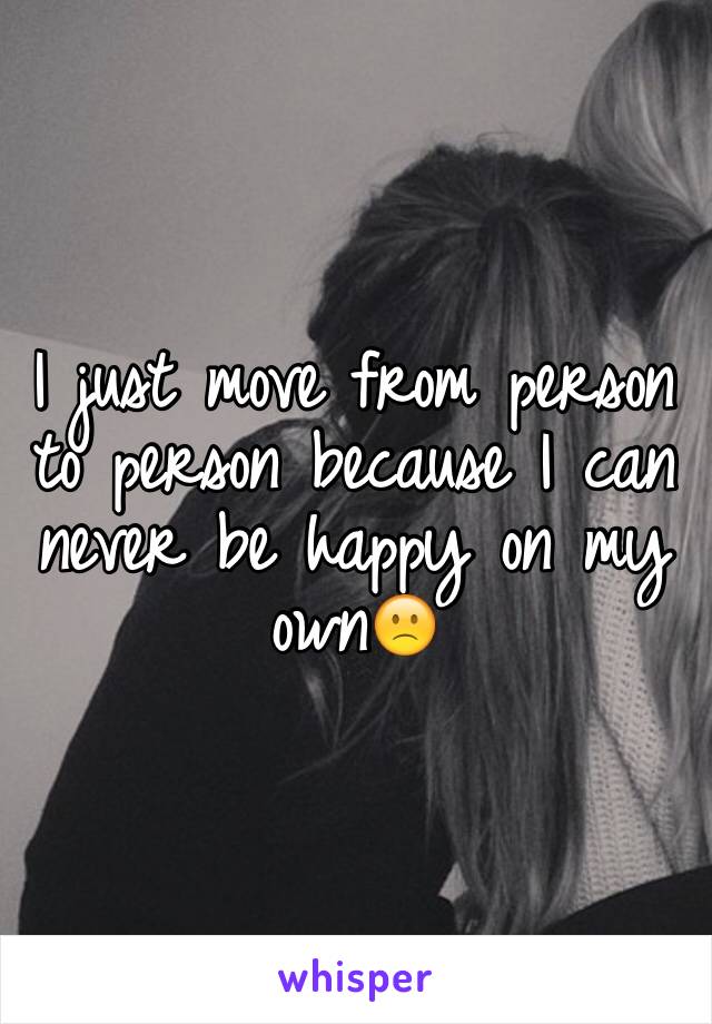 I just move from person to person because I can never be happy on my own🙁