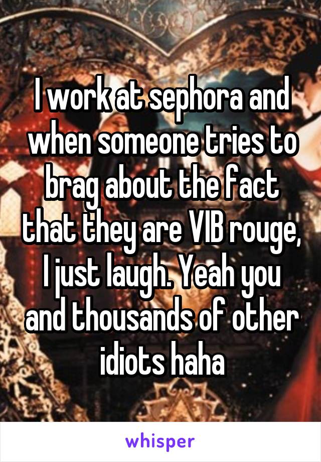 I work at sephora and when someone tries to brag about the fact that they are VIB rouge, I just laugh. Yeah you and thousands of other idiots haha