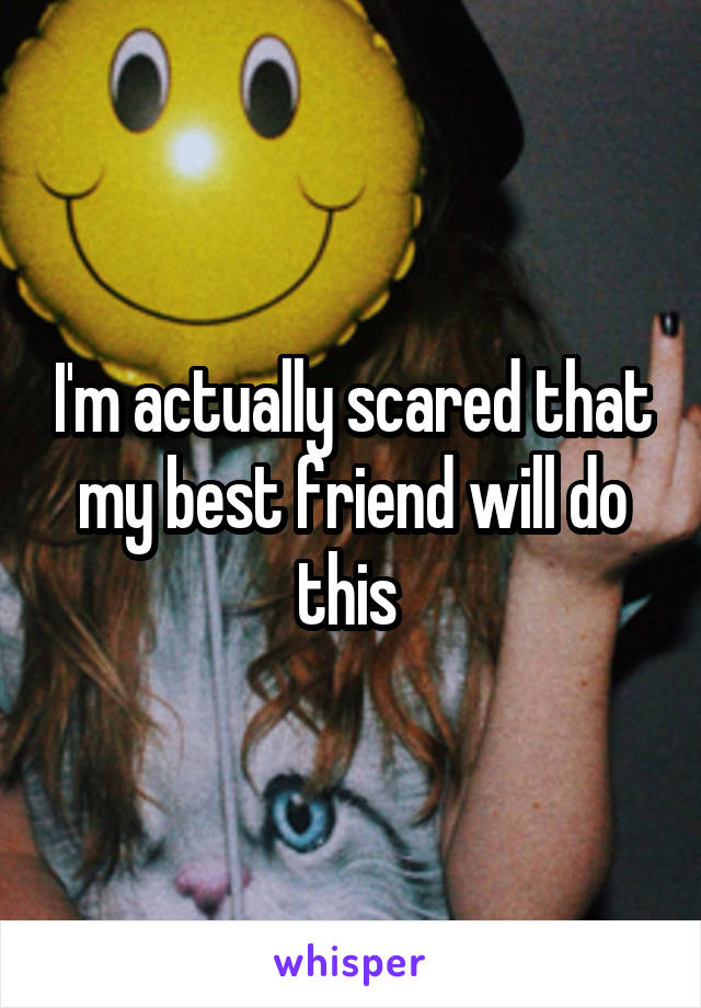 I'm actually scared that my best friend will do this 
