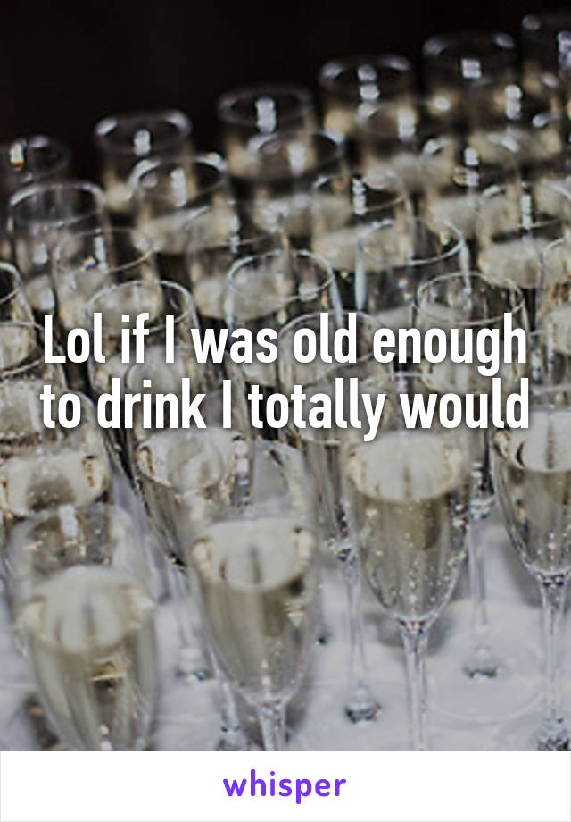 Lol if I was old enough to drink I totally would 