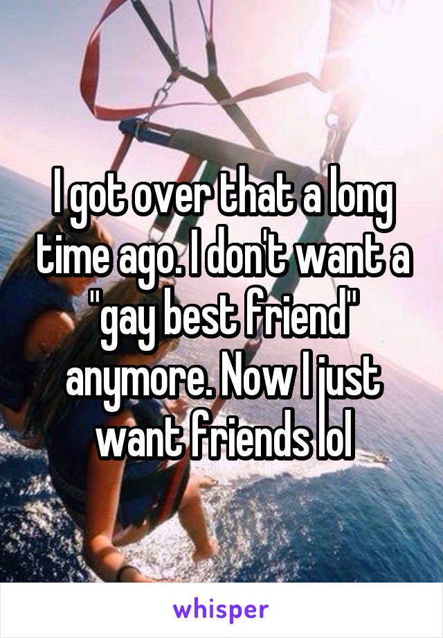 I got over that a long time ago. I don't want a "gay best friend" anymore. Now I just want friends lol