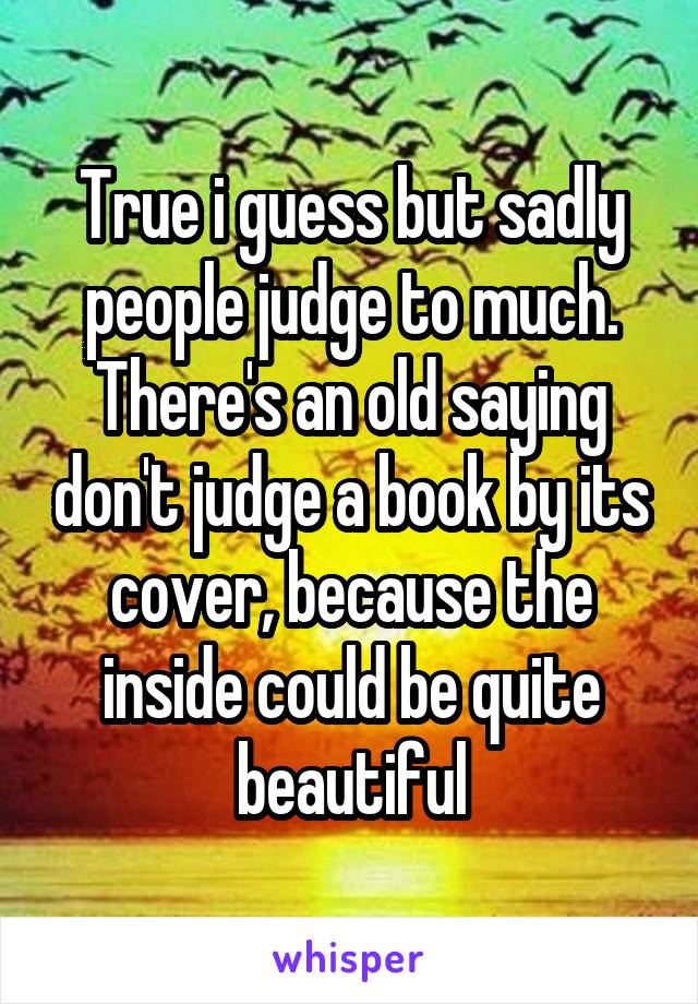 True i guess but sadly people judge to much. There's an old saying don't judge a book by its cover, because the inside could be quite beautiful