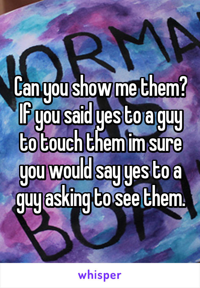 Can you show me them? If you said yes to a guy to touch them im sure you would say yes to a guy asking to see them.