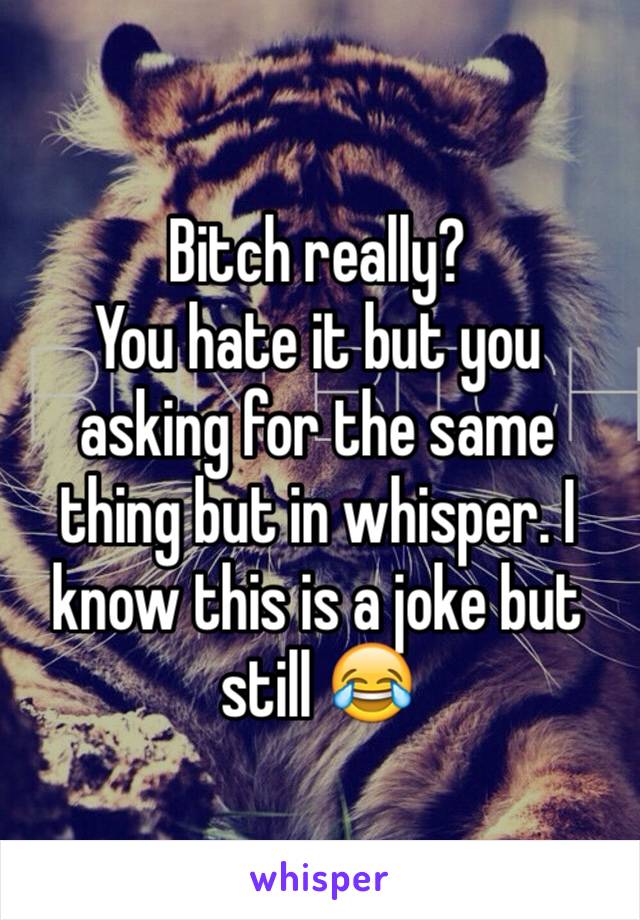 Bitch really? 
You hate it but you asking for the same thing but in whisper. I know this is a joke but still 😂
