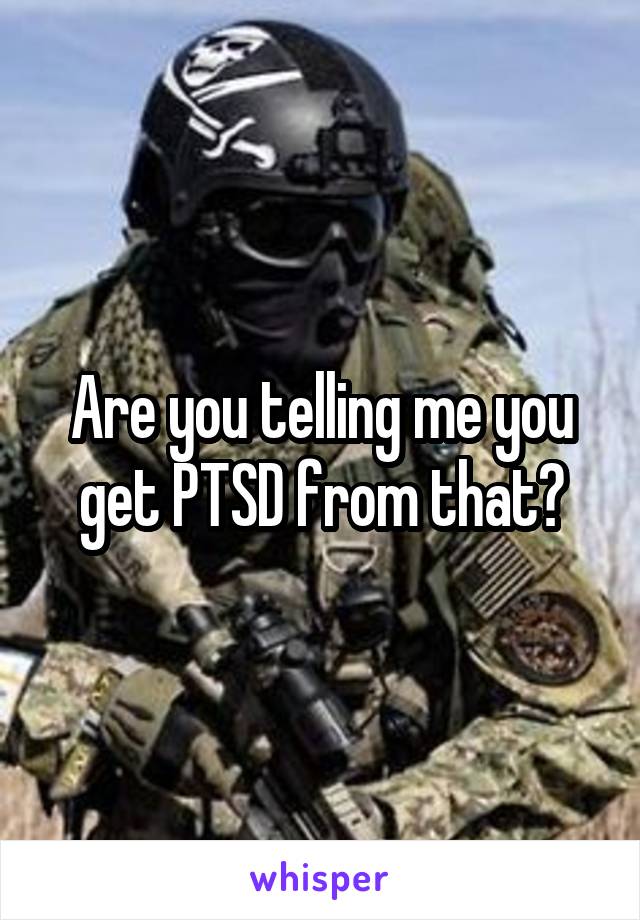 Are you telling me you get PTSD from that?