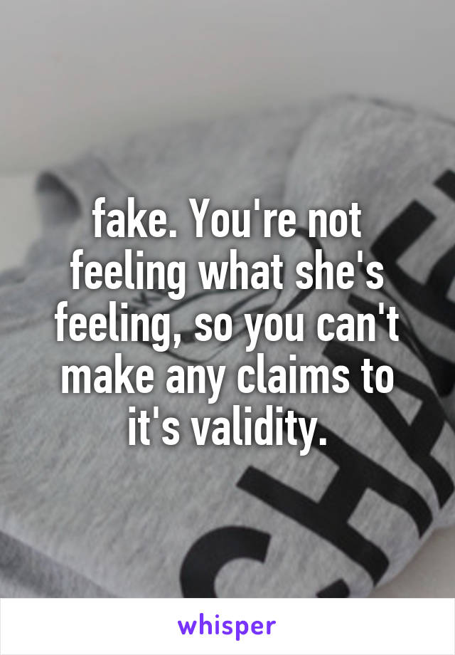 fake. You're not feeling what she's feeling, so you can't make any claims to it's validity.