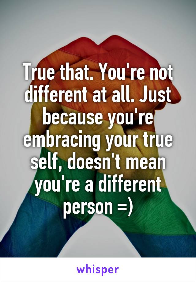 True that. You're not different at all. Just because you're embracing your true self, doesn't mean you're a different person =)