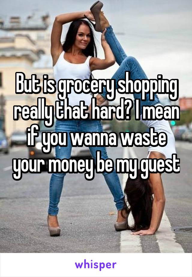 But is grocery shopping really that hard? I mean if you wanna waste your money be my guest 