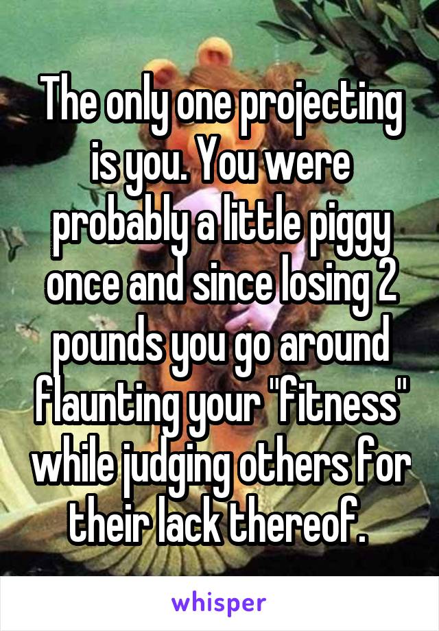 The only one projecting is you. You were probably a little piggy once and since losing 2 pounds you go around flaunting your "fitness" while judging others for their lack thereof. 