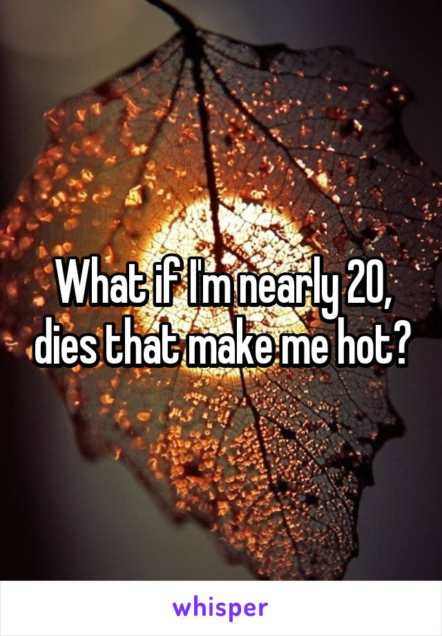 What if I'm nearly 20, dies that make me hot?