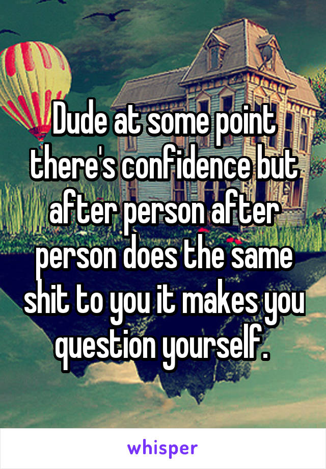Dude at some point there's confidence but after person after person does the same shit to you it makes you question yourself. 