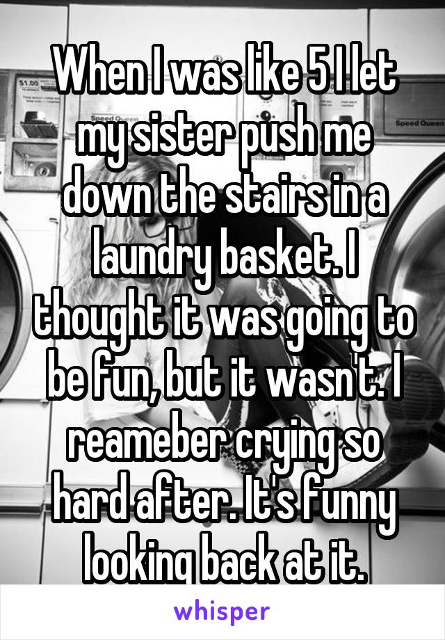 When I was like 5 I let my sister push me down the stairs in a laundry basket. I thought it was going to be fun, but it wasn't. I reameber crying so hard after. It's funny looking back at it.