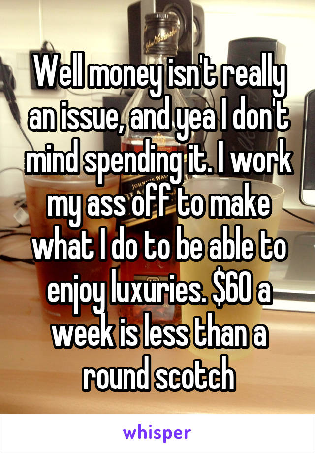 Well money isn't really an issue, and yea I don't mind spending it. I work my ass off to make what I do to be able to enjoy luxuries. $60 a week is less than a round scotch