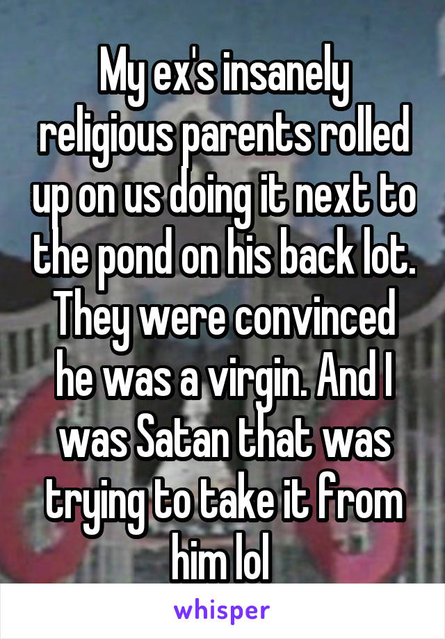 My ex's insanely religious parents rolled up on us doing it next to the pond on his back lot. They were convinced he was a virgin. And I was Satan that was trying to take it from him lol 