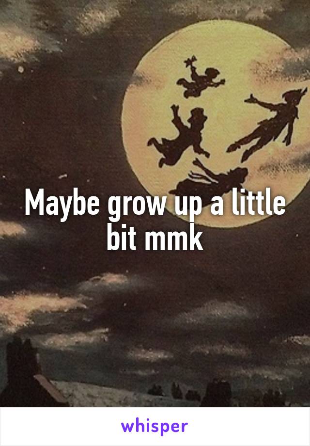 Maybe grow up a little bit mmk