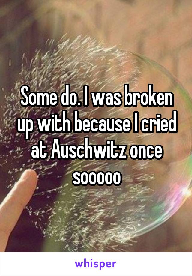 Some do. I was broken up with because I cried at Auschwitz once sooooo