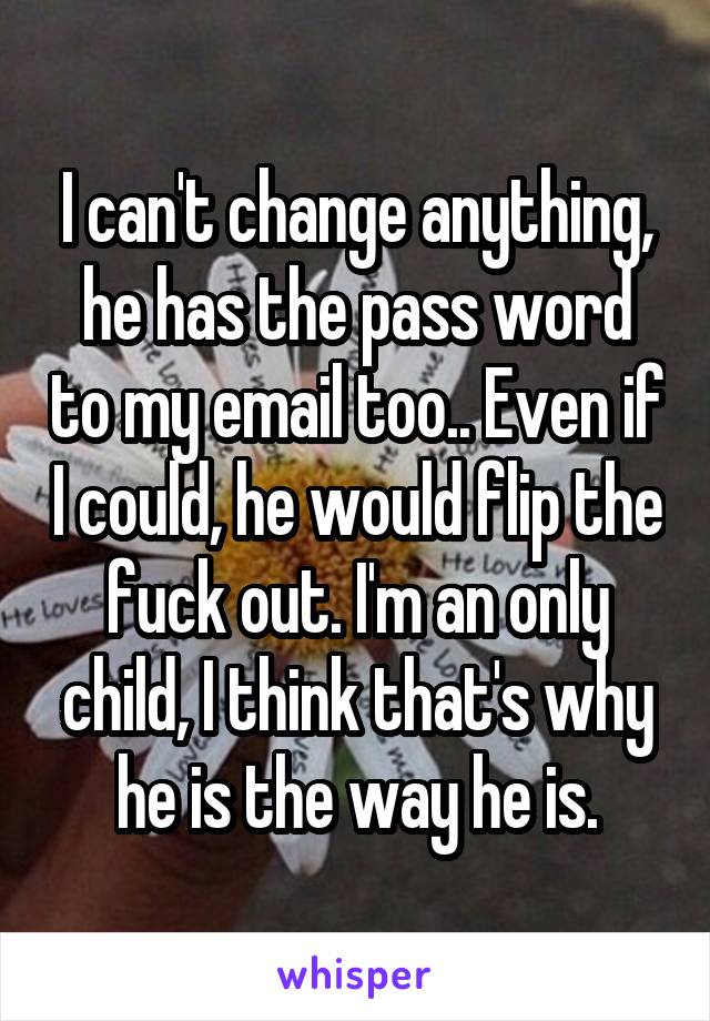 I can't change anything, he has the pass word to my email too.. Even if I could, he would flip the fuck out. I'm an only child, I think that's why he is the way he is.