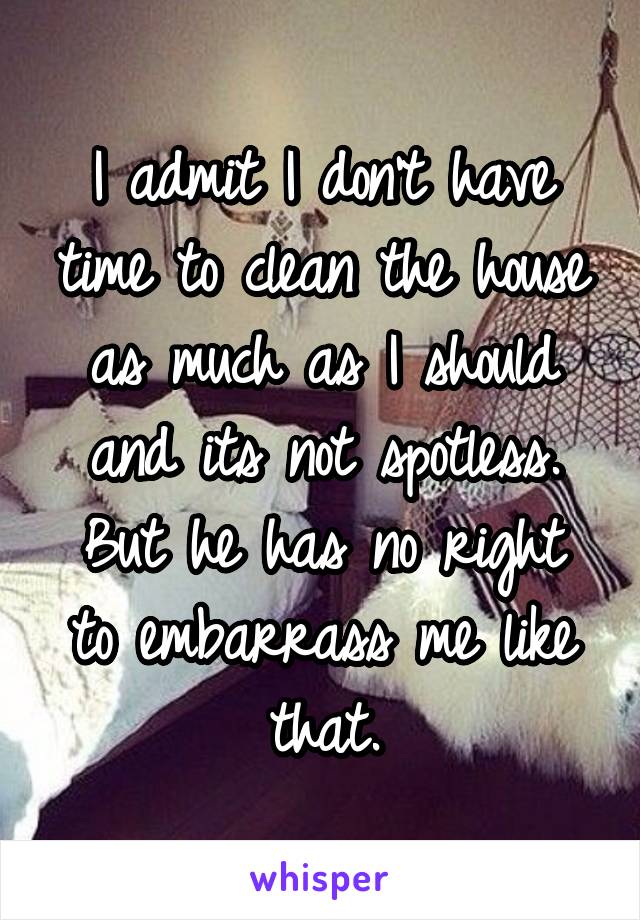 I admit I don't have time to clean the house as much as I should and its not spotless.
But he has no right to embarrass me like that.
