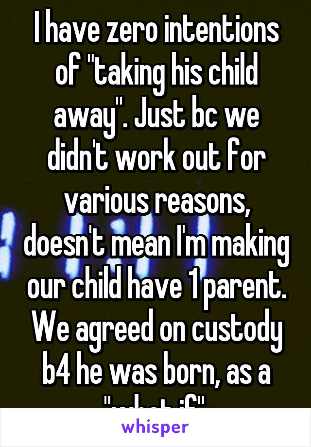 I have zero intentions of "taking his child away". Just bc we didn't work out for various reasons, doesn't mean I'm making our child have 1 parent. We agreed on custody b4 he was born, as a "what if".