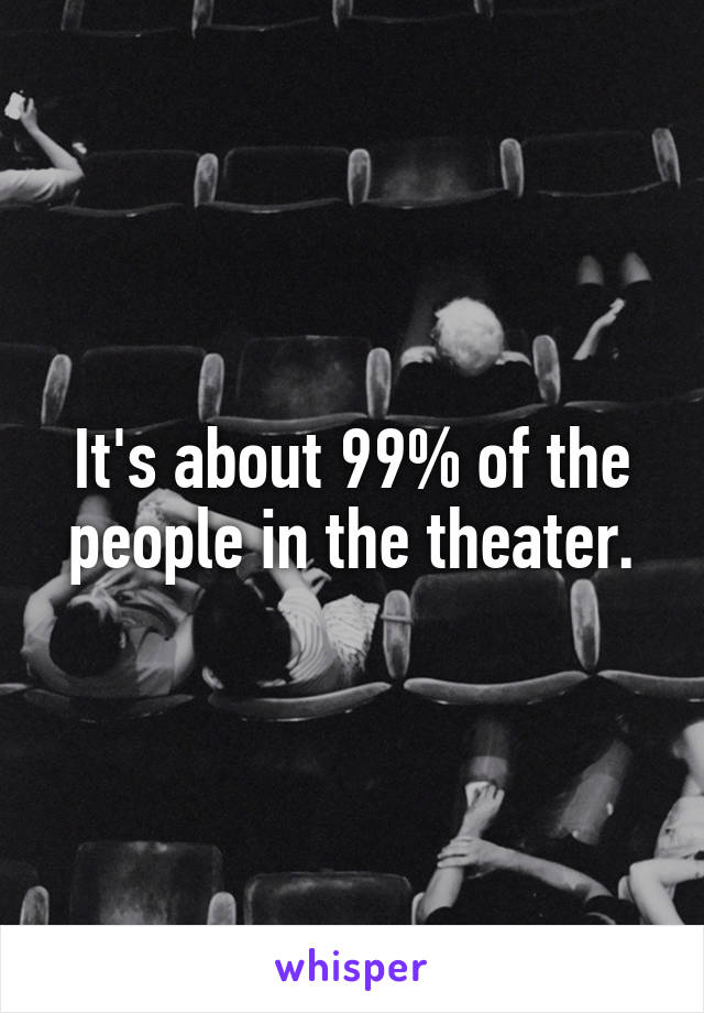 It's about 99% of the people in the theater.