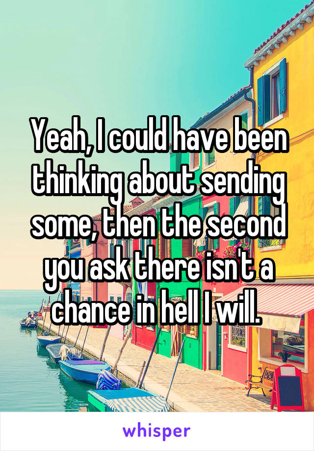 Yeah, I could have been thinking about sending some, then the second you ask there isn't a chance in hell I will. 
