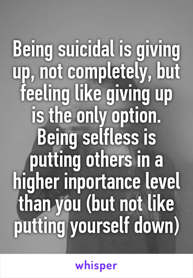 Being suicidal is giving up, not completely, but feeling like giving up is the only option. Being selfless is putting others in a higher inportance level than you (but not like putting yourself down)