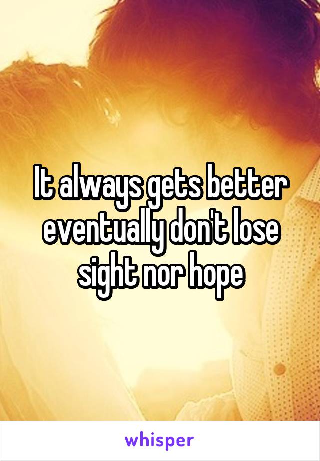 It always gets better eventually don't lose sight nor hope