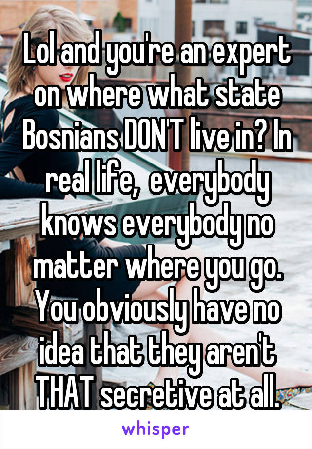 Lol and you're an expert on where what state Bosnians DON'T live in? In real life,  everybody knows everybody no matter where you go. You obviously have no idea that they aren't THAT secretive at all.