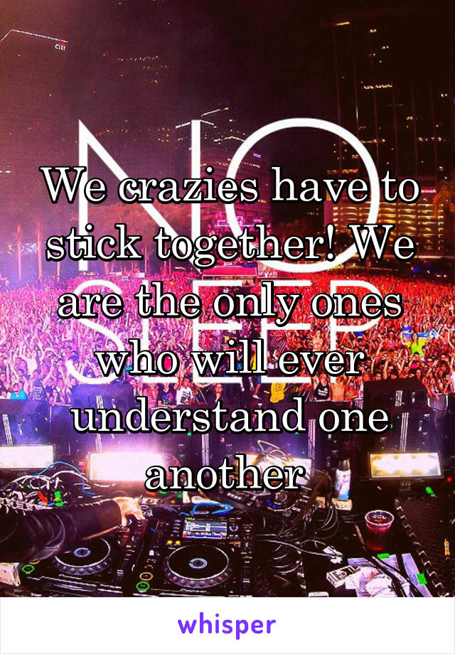 We crazies have to stick together! We are the only ones who will ever understand one another 