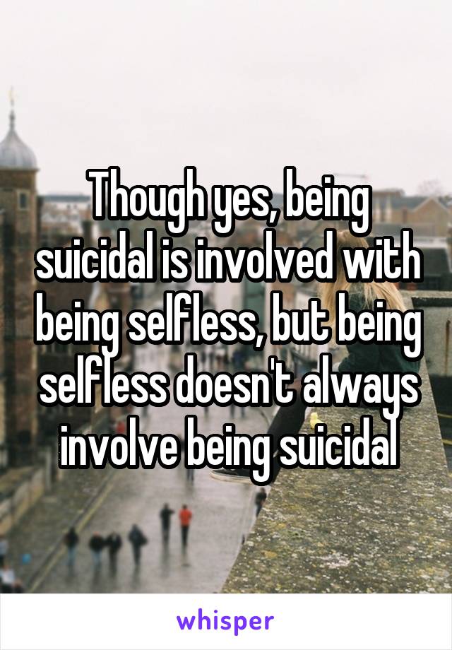 Though yes, being suicidal is involved with being selfless, but being selfless doesn't always involve being suicidal