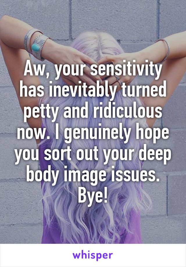 Aw, your sensitivity has inevitably turned petty and ridiculous now. I genuinely hope you sort out your deep body image issues. Bye!