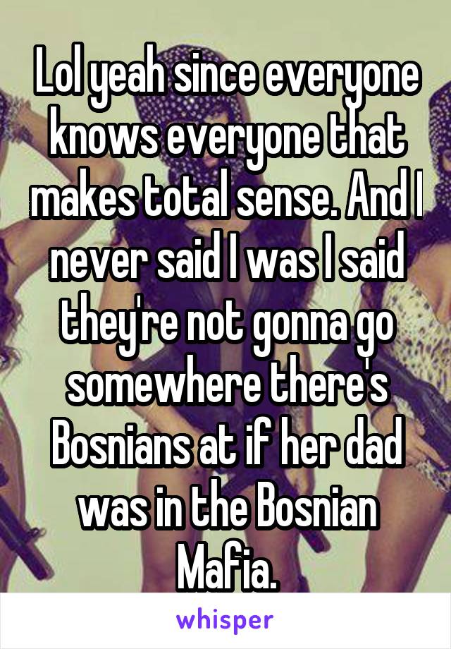 Lol yeah since everyone knows everyone that makes total sense. And I never said I was I said they're not gonna go somewhere there's Bosnians at if her dad was in the Bosnian Mafia.