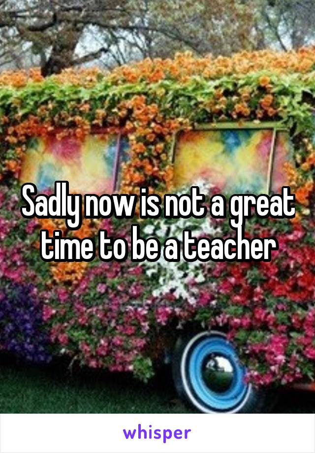 Sadly now is not a great time to be a teacher