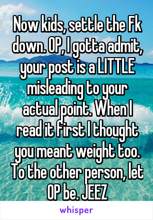 Now kids, settle the Fk down. OP, I gotta admit, your post is a LITTLE misleading to your actual point. When I read it first I thought you meant weight too. To the other person, let OP be. JEEZ