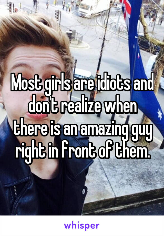 Most girls are idiots and don't realize when there is an amazing guy right in front of them.