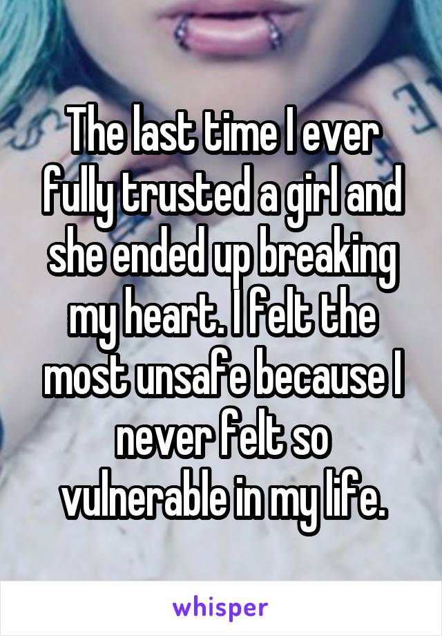 The last time I ever fully trusted a girl and she ended up breaking my heart. I felt the most unsafe because I never felt so vulnerable in my life.