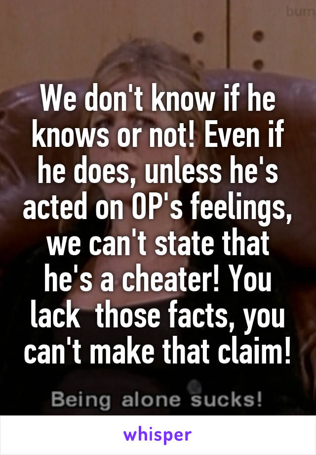 We don't know if he knows or not! Even if he does, unless he's acted on OP's feelings, we can't state that he's a cheater! You lack  those facts, you can't make that claim!