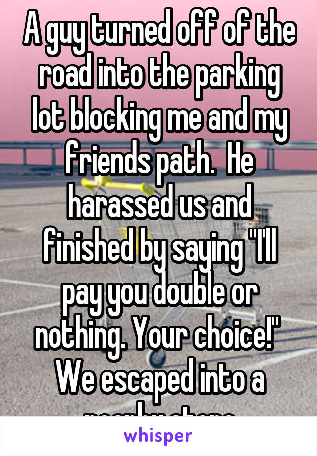 A guy turned off of the road into the parking lot blocking me and my friends path.  He harassed us and finished by saying "I'll pay you double or nothing. Your choice!"  We escaped into a nearby store