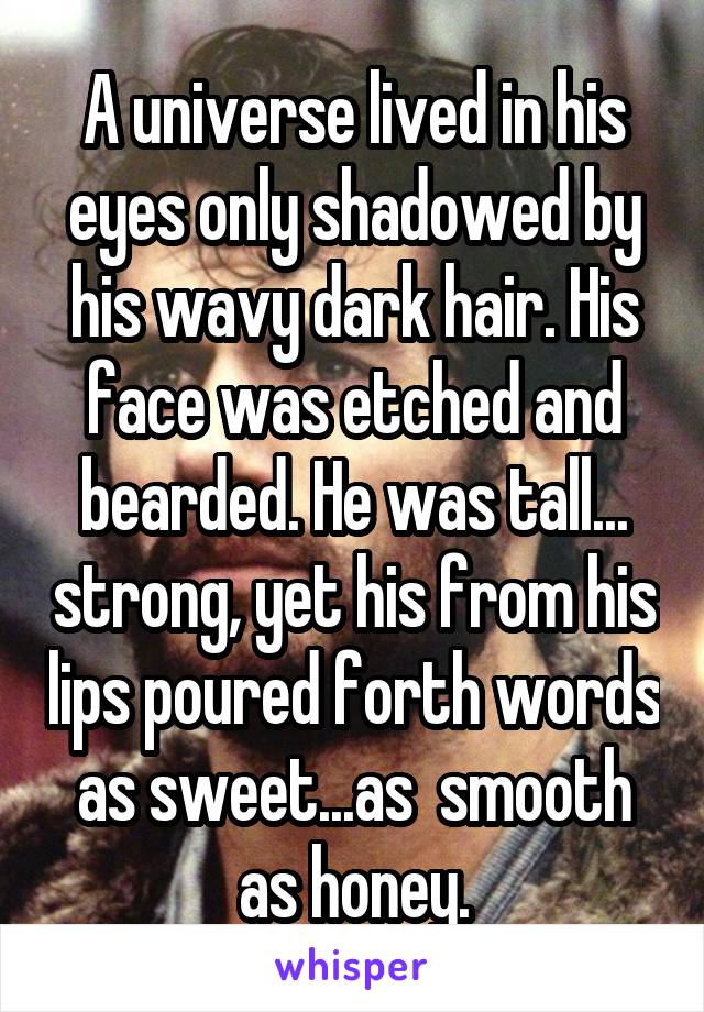 A universe lived in his eyes only shadowed by his wavy dark hair. His face was etched and bearded. He was tall... strong, yet his from his lips poured forth words as sweet...as  smooth as honey.