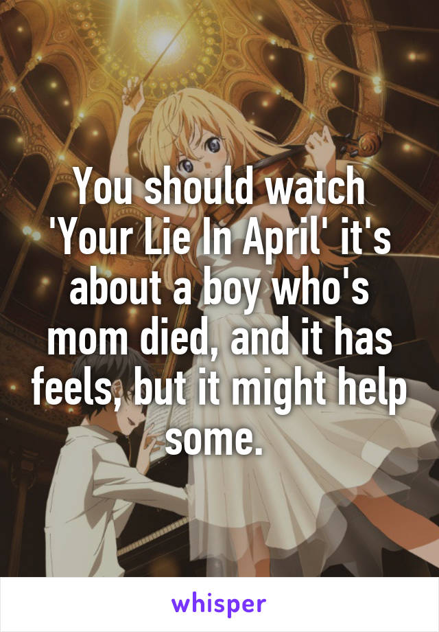 You should watch 'Your Lie In April' it's about a boy who's mom died, and it has feels, but it might help some. 