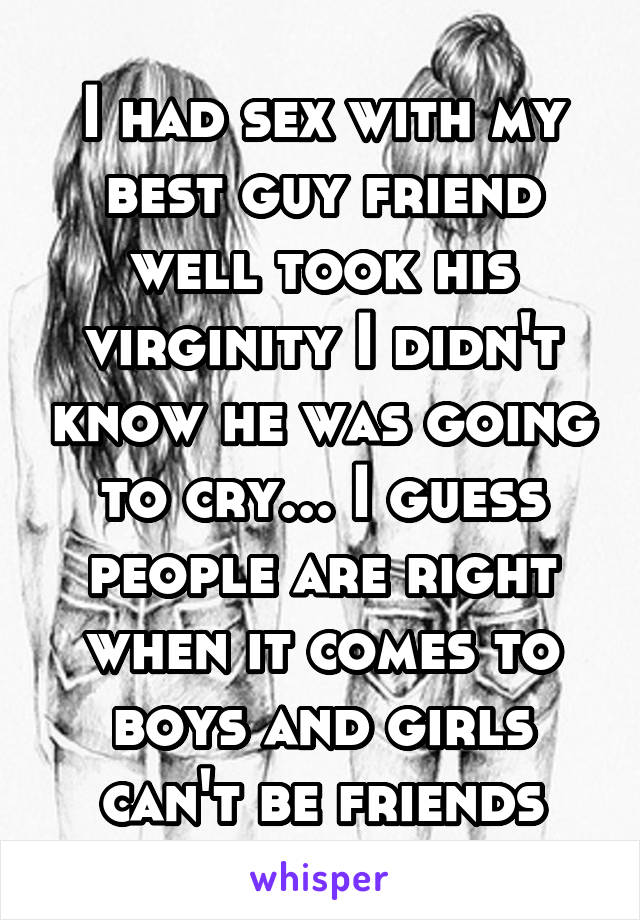 I had sex with my best guy friend well took his virginity I didn't know he was going to cry... I guess people are right when it comes to boys and girls can't be friends